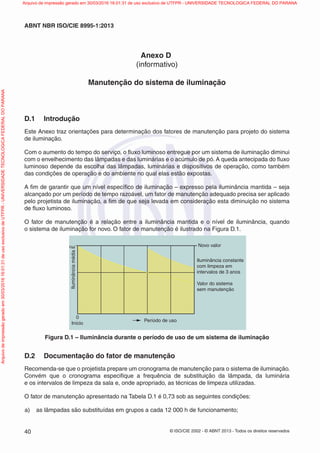© ISO/CIE 2002 - © ABNT 2013 - Todos os direitos reservados40
ABNT NBR ISO/CIE 8995-1:2013
Anexo D
(informativo)
Manutenção do sistema de iluminação
D.1 Introdução
Este Anexo traz orientações para determinação dos fatores de manutenção para projeto do sistema
de iluminação.
Com o aumento do tempo do serviço, o ﬂuxo luminoso entregue por um sistema de iluminação diminui
com o envelhecimento das lâmpadas e das luminárias e o acúmulo de pó. A queda antecipada do ﬂuxo
luminoso depende da escolha das lâmpadas, luminárias e dispositivos de operação, como também
das condições de operação e do ambiente no qual elas estão expostas.
A ﬁm de garantir que um nível especíﬁco de iluminação – expresso pela iluminância mantida – seja
alcançado por um período de tempo razoável, um fator de manutenção adequado precisa ser aplicado
pelo projetista de iluminação, a ﬁm de que seja levada em consideração esta diminuição no sistema
de ﬂuxo luminoso.
O fator de manutenção é a relação entre a iluminância mantida e o nível de iluminância, quando
o sistema de iluminação for novo. O fator de manutenção é ilustrado na Figura D.1.
Novo valor
Iluminância constante
com limpeza em
intervalos de 3 anos
Valor do sistema
sem manutenção
Período de uso
Início
IluminânciamédiaE
0
Figura D.1 – Iluminância durante o período de uso de um sistema de iluminação
D.2 Documentação do fator de manutenção
Recomenda-se que o projetista prepare um cronograma de manutenção para o sistema de iluminação.
Convém que o cronograma especiﬁque a frequência de substituição da lâmpada, da luminária
e os intervalos de limpeza da sala e, onde apropriado, as técnicas de limpeza utilizadas.
O fator de manutenção apresentado na Tabela D.1 é 0,73 sob as seguintes condições:
a) as lâmpadas são substituídas em grupos a cada 12 000 h de funcionamento;
Arquivodeimpressãogeradoem30/03/201616:01:31deusoexclusivodeUTFPR-UNIVERSIDADETECNOLOGICAFEDERALDOPARANA Arquivo de impressão gerado em 30/03/2016 16:01:31 de uso exclusivo de UTFPR - UNIVERSIDADE TECNOLOGICA FEDERAL DO PARANA
 