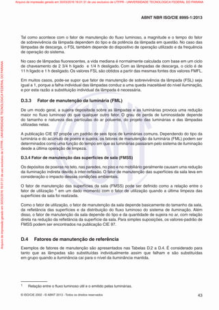 © ISO/CIE 2002 - © ABNT 2013 - Todos os direitos reservados 43
ABNT NBR ISO/CIE 8995-1:2013
Tal como acontece com o fator de manutenção do ﬂuxo luminoso, a magnitude e o tempo do fator
de sobrevivência da lâmpada dependem do tipo e da potência da lâmpada em questão. No caso das
lâmpadas de descarga, o FSL também depende do dispositivo de operação utilizado e da frequência
de operação do sistema.
No caso de lâmpadas ﬂuorescentes, a vida mediana é normalmente calculada com base em um ciclo
de chaveamento de 2 3/4 h ligado e 1/4 h desligado. Com as lâmpadas de descarga, o ciclo é de
11 h ligado e 1 h desligado. Os valores FSL são obtidos a partir das mesmas fontes dos valores FMFL.
Em muitos casos, pode-se supor que fator de manutenção de sobrevivência da lâmpada (FSL) seja
igual a 1, porque a falha individual das lâmpadas conduz a uma queda inaceitável do nível iluminação,
e por esta razão a substituição individual da lâmpada é necessária.
D.3.3 Fator de manutenção da luminária (FML)
De um modo geral, a sujeira depositada sobre as lâmpadas e as luminárias provoca uma redução
maior no ﬂuxo luminoso do que qualquer outro fator. O grau de perda de luminosidade depende
do tamanho e natureza das partículas do ar poluente, do projeto das luminárias e das lâmpadas
utilizadas nelas.
A publicação CIE 97 propõe um padrão de seis tipos de luminárias comuns. Dependendo do tipo da
luminária e do acúmulo de poeira e sujeira, os fatores de manutenção da luminária (FML) podem ser
determinados como uma função do tempo em que as luminárias passaram pelo sistema de iluminação
desde a última operação de limpeza.
D.3.4 Fator de manutenção das superfícies de sala (FMSS)
Os depósitos de poeiras no teto, nas paredes, no piso e no mobiliário geralmente causam uma redução
da iluminação indireta devido à inter-reﬂexão. O fator de manutenção das superfícies da sala leva em
consideração o impacto dessas condições ambientais.
O fator de manutenção das superfícies da sala (FMSS) pode ser deﬁnido como a relação entre o
fator de utilização 1 em um dado momento com o fator de utilização quando a última limpeza das
superfícies da sala foi realizada.
Como o fator de utilização, o fator de manutenção da sala depende basicamente do tamanho da sala,
da reﬂetância das superfícies e da distribuição do ﬂuxo luminoso do sistema de iluminação. Além
disso, o fator de manutenção da sala depende do tipo e da quantidade de sujeira no ar, com relação
direta na redução da reﬂetância da superfície da sala. Para simples suposições, os valores-padrão de
FMSS podem ser encontrados na publicação CIE 97.
D.4 Fatores de manutenção de referência
Exemplos de fatores de manutenção são apresentados nas Tabelas D.2 a D.4. É considerado para
tanto que as lâmpadas são substituídas individualmente assim que falham e são substituídas
em grupo quando a iluminância cai para o nível da iluminância mantida.
1 Relação entre o ﬂuxo luminoso útil e o emitido pelas luminárias.
Arquivodeimpressãogeradoem30/03/201616:01:31deusoexclusivodeUTFPR-UNIVERSIDADETECNOLOGICAFEDERALDOPARANA Arquivo de impressão gerado em 30/03/2016 16:01:31 de uso exclusivo de UTFPR - UNIVERSIDADE TECNOLOGICA FEDERAL DO PARANA
 
