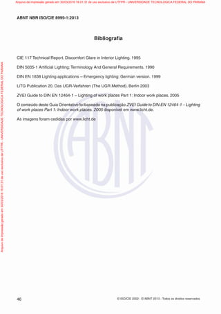 © ISO/CIE 2002 - © ABNT 2013 - Todos os direitos reservados46
ABNT NBR ISO/CIE 8995-1:2013
Bibliograﬁa
CIE 117 Technical Report. Discomfort Glare in Interior Lighting. 1995
DIN 5035-1 Artiﬁcial Lighting; Terminology And General Requirements. 1990
DIN EN 1838 Lighting applications – Emergency lighting; German version. 1999
LiTG Publication 20. Das UGR-Verfahren (The UGR Method). Berlin 2003
ZVEI Guide to DIN EN 12464-1 – Lighting of work places Part 1: Indoor work places. 2005
O conteúdo deste Guia Orientativo foi baseado na publicação ZVEI Guide to DIN EN 12464-1 – Lighting
of work places Part 1: Indoor work places. 2005 disponível em www.licht.de.
As imagens foram cedidas por www.licht.de
Arquivodeimpressãogeradoem30/03/201616:01:31deusoexclusivodeUTFPR-UNIVERSIDADETECNOLOGICAFEDERALDOPARANA Arquivo de impressão gerado em 30/03/2016 16:01:31 de uso exclusivo de UTFPR - UNIVERSIDADE TECNOLOGICA FEDERAL DO PARANA
 