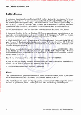 © ISO/CIE 2002 - © ABNT 2013 - Todos os direitos reservadosvi
ABNT NBR ISO/CIE 8995-1:2013
Prefácio Nacional
A Associação Brasileira de Normas Técnicas (ABNT) é o Foro Nacional de Normalização. As Normas
Brasileiras, cujo conteúdo é de responsabilidade dos Comitês Brasileiros (ABNT/CB), dos Organismos
de Normalização Setorial (ABNT/ONS) e das Comissões de Estudo Especiais (ABNT/CEE), são
elaboradas por Comissões de Estudo (CE), formadas por representantes dos setores envolvidos,
delas fazendo parte: produtores, consumidores e neutros (universidades, laboratórios e outros).
Os Documentos Técnicos ABNT são elaborados conforme as regras da Diretiva ABNT, Parte 2.
A Associação Brasileira de Normas Técnicas (ABNT) chama atenção para a possibilidade de que
alguns dos elementos deste documento podem ser objeto de direito de patente. A ABNT não deve ser
considerada responsável pela identiﬁcação de quaisquer direitos de patentes.
A ABNT NBR ISO/CIE 8995-1 foi elaborada no Comitê Brasileiro de Eletricidade (ABNT/CB-03),
pela Comissão de Estudo de Aplicações Luminotécnicas e Medições Fotométricas (CE-03:034.04).
O Projeto circulou em Consulta Nacional conforme Edital nº 08, de 28.08.2012 a 26.09.2012, com
o número de Projeto 03:034.04-100.
Esta Norma é uma adoção idêntica, em conteúdo técnico, estrutura e redação, à ISO/CIE 8995-1:2002
e Cor 1:2005, que foi elaborada conjuntamente pelo CIE-TC 3-21 e ISO/TC 159, Technical
Committee Ergonomics, Subcommittee SC 5, Ergonomics of the Physical Environment, conforme
ISO/IEC Guide 21-1:2005.
Esta Norma cancela e substitui a ABNT NBR 5413:1992 e a ABNT NBR 5382:1985.
A ABNT NBR ISO/CIE 8995-1, apresenta adicionalmente quatro anexos informativos, elaborados com
o intuito informar detalhes referentes aos requisitos desta Norma.
O Escopo desta Norma Brasileira em inglês é o seguinte:
Scope
This Standard speciﬁes lighting requirements for indoor work places and for people to perform the
visual tasks efﬁciently, in comfort and safety throughout the whole work period.
This Standard does not explain how lighting systems or techniques should be designed to optimise
solutions for speciﬁc work places. These may be found in the relevant CIE guides and reports.
Arquivodeimpressãogeradoem30/03/201616:01:31deusoexclusivodeUTFPR-UNIVERSIDADETECNOLOGICAFEDERALDOPARANA Arquivo de impressão gerado em 30/03/2016 16:01:31 de uso exclusivo de UTFPR - UNIVERSIDADE TECNOLOGICA FEDERAL DO PARANA
 