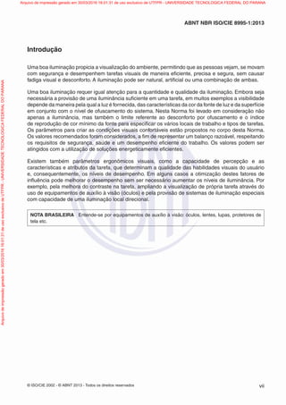 © ISO/CIE 2002 - © ABNT 2013 - Todos os direitos reservados vii
ABNT NBR ISO/CIE 8995-1:2013
Introdução
Uma boa iluminação propicia a visualização do ambiente, permitindo que as pessoas vejam, se movam
com segurança e desempenhem tarefas visuais de maneira eﬁciente, precisa e segura, sem causar
fadiga visual e desconforto. A iluminação pode ser natural, artiﬁcial ou uma combinação de ambas.
Uma boa iluminação requer igual atenção para a quantidade e qualidade da iluminação. Embora seja
necessária a provisão de uma iluminância suﬁciente em uma tarefa, em muitos exemplos a visibilidade
depende da maneira pela qual a luz é fornecida, das características da cor da fonte de luz e da superfície
em conjunto com o nível de ofuscamento do sistema. Nesta Norma foi levado em consideração não
apenas a iluminância, mas também o limite referente ao desconforto por ofuscamento e o índice
de reprodução de cor mínimo da fonte para especiﬁcar os vários locais de trabalho e tipos de tarefas.
Os parâmetros para criar as condições visuais confortáveis estão propostos no corpo desta Norma.
Os valores recomendados foram considerados, a ﬁm de representar um balanço razoável, respeitando
os requisitos de segurança, saúde e um desempenho eﬁciente do trabalho. Os valores podem ser
atingidos com a utilização de soluções energeticamente eﬁcientes.
Existem também parâmetros ergonômicos visuais, como a capacidade de percepção e as
características e atributos da tarefa, que determinam a qualidade das habilidades visuais do usuário
e, consequentemente, os níveis de desempenho. Em alguns casos a otimização destes fatores de
inﬂuência pode melhorar o desempenho sem ser necessário aumentar os níveis de iluminância. Por
exemplo, pela melhora do contraste na tarefa, ampliando a visualização de própria tarefa através do
uso de equipamentos de auxílio à visão (óculos) e pela provisão de sistemas de iluminação especiais
com capacidade de uma iluminação local direcional.
NOTA BRASILEIRA Entende-se por equipamentos de auxílio à visão: óculos, lentes, lupas, protetores de
tela etc.
Arquivodeimpressãogeradoem30/03/201616:01:31deusoexclusivodeUTFPR-UNIVERSIDADETECNOLOGICAFEDERALDOPARANA Arquivo de impressão gerado em 30/03/2016 16:01:31 de uso exclusivo de UTFPR - UNIVERSIDADE TECNOLOGICA FEDERAL DO PARANA
 