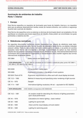 © ISO/CIE 2002 - © ABNT 2013 - Todos os direitos reservados 1
NORMA BRASILEIRA ABNT NBR ISO/CIE 8995-1:2013
Iluminação de ambientes de trabalho
Parte 1: Interior
1 Escopo
Esta Norma especiﬁca os requisitos de iluminação para locais de trabalho internos e os requisitos
para que as pessoas desempenhem tarefas visuais de maneira eﬁciente, com conforto e segurança
durante todo o período de trabalho.
Esta Norma não especiﬁca como os sistemas ou técnicas de iluminação devem ser projetados a ﬁm de
aperfeiçoar as soluções para locais especíﬁcos de trabalho. Estas podem ser encontradas nos guias
pertinentes e relatórios da CIE.
2 Referências normativas
Os seguintes documentos normativos contêm disposições que, através da referência neste texto,
constituem disposições para esta Norma. Quando da publicação desta Norma, as edições indicadas
estavam válidas. Todos os documentos normativos estão sujeitos à revisão, e as partes em acordos
baseados nesta Norma são encorajadas a investigar a possibilidade de aplicar as mais recentes
edições dos documentos normativos indicados abaixo. Membros da CIE, International Electrotechnical
Commission (IEC) e International Organization of Standardization (ISO) mantêm registros das normas
internacionais atualmente válidas.
ISO 3864 Safety colours and safety signs
NOTA BRASILEIRA A ISO 3964 foi cancelada em 20.10.2003 e substituída pelas partes ISO 3864-1,
ISO 3864-2, ISO 3864-3 e ISO 3864-4.
ISO 6309 Fire protection – safety signs
ISO 6385 Ergonomics principles in the design of work systems
ISO 9241 Parts 6/7/8 Ergonomic requirements for ofﬁce work with visual display terminals
CIE 13.3 – 1995 Method of measuring and specifying colour rendering of light sources
CIE 16 – 1970 Daylight
CIE 17.4 – 1987 International lighting vocabulary 4th ed. – equivalent to IEC 50(845)
NOTA BRASILEIRA A IEC 50(845) corresponde à IEC 60050-845.
CIE 19.2 – 1981 An analytic model for describing the inﬂuence of lighting parameters
upon visual performance
CIE 40 – 1978 Calculations for interior lighting – basic method
CIE 58 – 1983 Lighting for sports halls
CIE 60 – 1984 Vision and the visual display unit work station
CIE 62 – 1984 Lighting for swimming pools
Arquivodeimpressãogeradoem30/03/201616:01:31deusoexclusivodeUTFPR-UNIVERSIDADETECNOLOGICAFEDERALDOPARANA Arquivo de impressão gerado em 30/03/2016 16:01:31 de uso exclusivo de UTFPR - UNIVERSIDADE TECNOLOGICA FEDERAL DO PARANA
 