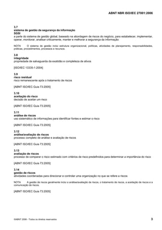 ABNT NBR ISO/IEC 27001:2006
©ABNT 2006 - Todos os direitos reservados 3
3.7
sistema de gestão da segurança da informação
SGSI
a parte do sistema de gestão global, baseado na abordagem de riscos do negócio, para estabelecer, implementar,
operar, monitorar, analisar criticamente, manter e melhorar a segurança da informação
NOTA O sistema de gestão inclui estrutura organizacional, políticas, atividades de planejamento, responsabilidades,
práticas, procedimentos, processos e recursos.
3.8
integridade
propriedade de salvaguarda da exatidão e completeza de ativos
[ISO/IEC 13335-1:2004]
3.9
risco residual
risco remanescente após o tratamento de riscos
[ABNT ISO/IEC Guia 73:2005]
3.10
aceitação do risco
decisão de aceitar um risco
[ABNT ISO/IEC Guia 73:2005]
3.11
análise de riscos
uso sistemático de informações para identificar fontes e estimar o risco
[ABNT ISO/IEC Guia 73:2005]
3.12
análise/avaliação de riscos
processo completo de análise e avaliação de riscos
[ABNT ISO/IEC Guia 73:2005]
3.13
avaliação de riscos
processo de comparar o risco estimado com critérios de risco predefinidos para determinar a importância do risco
[ABNT ISO/IEC Guia 73:2005]
3.14
gestão de riscos
atividades coordenadas para direcionar e controlar uma organização no que se refere a riscos
NOTA A gestão de riscos geralmente inclui a análise/avaliação de riscos, o tratamento de riscos, a aceitação de riscos e a
comunicação de riscos.
[ABNT ISO/IEC Guia 73:2005]
Cópia não autorizada
 