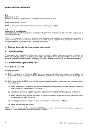 ABNT NBR ISO/IEC 27001:2006
4 ©ABNT 2006 - Todos os direitos reservados
3.15
tratamento do risco
processo de seleção e implementação de medidas para modificar um risco
[ABNT ISO/IEC Guia 73:2005]
NOTA Nesta Norma o termo “controle” é usado como um sinônimo para “medida”.
3.16
declaração de aplicabilidade
declaração documentada que descreve os objetivos de controle e controles que são pertinentes e aplicáveis ao
SGSI da organização
NOTA Os objetivos de controle e controles estão baseados nos resultados e conclusões dos processos de
análise/avaliação de riscos e tratamento de risco, dos requisitos legais ou regulamentares, obrigações contratuais e os
requisitos de negócio da organização para a segurança da informação.
4 Sistema de gestão de segurança da informação
4.1 Requisitos gerais
A organização deve estabelecer, implementar, operar, monitorar, analisar criticamente, manter e melhorar um
SGSI documentado dentro do contexto das atividades de negócio globais da organização e os riscos que ela
enfrenta. Para os efeitos desta Norma, o processo usado está baseado no modelo de PDCA mostrado na figura 1.
4.2 Estabelecendo e gerenciando o SGSI
4.2.1 Estabelecer o SGSI
A organização deve:
a) Definir o escopo e os limites do SGSI nos termos das características do negócio, a organização, sua
localização, ativos e tecnologia, incluindo detalhes e justificativas para quaisquer exclusões do escopo (ver
1.2);
b) Definir uma política do SGSI nos termos das características do negócio, a organização, sua localização, ativos
e tecnologia que:
1) inclua uma estrutura para definir objetivos e estabeleça um direcionamento global e princípios para ações
relacionadas com a segurança da informação;
2) considere requisitos de negócio, legais e/ou regulamentares, e obrigações de segurança contratuais;
3) esteja alinhada com o contexto estratégico de gestão de riscos da organização no qual o estabelecimento
e manutenção do SGSI irão ocorrer ;
4) estabeleça critérios em relação aos quais os riscos serão avaliados (ver 4.2.1c)); e
5) tenha sido aprovada pela direção.
NOTA Para os efeitos desta Norma, a política do SGSI é considerada um documento maior da política de segurança da
informação. Estas políticas podem estar descritas em um documento.
Cópia não autorizada
 