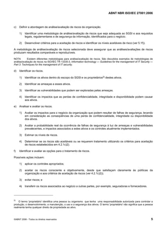 ABNT NBR ISO/IEC 27001:2006
©ABNT 2006 - Todos os direitos reservados 5
c) Definir a abordagem de análise/avaliação de riscos da organização.
1) Identificar uma metodologia de análise/avaliação de riscos que seja adequada ao SGSI e aos requisitos
legais, regulamentares e de segurança da informação, identificados para o negócio.
2) Desenvolver critérios para a aceitação de riscos e identificar os níveis aceitáveis de risco (ver 5.1f)).
A metodologia de análise/avaliação de riscos selecionada deve assegurar que as análises/avaliações de riscos
produzam resultados comparáveis e reproduzíveis.
NOTA Existem diferentes metodologias para análise/avaliação de riscos. São discutidos exemplos de metodologias de
análise/avaliação de riscos na ISO/IEC TR 13335-3, Information technology — Guidelines for the management of IT Security —
Part 3: Techniques for the management of IT security.
d) Identificar os riscos.
1) Identificar os ativos dentro do escopo do SGSI e os proprietários2) destes ativos.
2) Identificar as ameaças a esses ativos.
3) Identificar as vulnerabilidades que podem ser exploradas pelas ameaças.
4) Identificar os impactos que as perdas de confidencialidade, integridade e disponibilidade podem causar
aos ativos.
e) Analisar e avaliar os riscos.
1) Avaliar os impactos para o negócio da organização que podem resultar de falhas de segurança, levando
em consideração as conseqüências de uma perda de confidencialidade, integridade ou disponibilidade
dos ativos.
2) Avaliar a probabilidade real da ocorrência de falhas de segurança à luz de ameaças e vulnerabilidades
prevalecentes, e impactos associados a estes ativos e os controles atualmente implementados.
3) Estimar os níveis de riscos.
4) Determinar se os riscos são aceitáveis ou se requerem tratamento utilizando os critérios para aceitação
de riscos estabelecidos em 4.2.1c)2).
f) Identificar e avaliar as opções para o tratamento de riscos.
Possíveis ações incluem:
1) aplicar os controles apropriados;
2) aceitar os riscos consciente e objetivamente, desde que satisfaçam claramente às políticas da
organização e aos critérios de aceitação de riscos (ver 4.2.1c)2));
3) evitar riscos; e
4) transferir os riscos associados ao negócio a outras partes, por exemplo, seguradoras e fornecedores.
2)
O termo 'proprietário' identifica uma pessoa ou organismo que tenha uma responsabilidade autorizada para controlar a
produção, o desenvolvimento, a manutenção, o uso e a segurança dos ativos. O termo 'proprietário' não significa que a pessoa
realmente tenha qualquer direito de propriedade ao ativo.
Cópia não autorizada
 