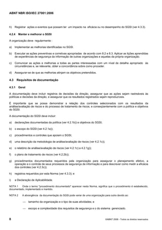 ABNT NBR ISO/IEC 27001:2006
8 ©ABNT 2006 - Todos os direitos reservados
h) Registrar ações e eventos que possam ter um impacto na eficácia ou no desempenho do SGSI (ver 4.3.3).
4.2.4 Manter e melhorar o SGSI
A organização deve regularmente :
a) Implementar as melhorias identificadas no SGSI.
b) Executar as ações preventivas e corretivas apropriadas de acordo com 8.2 e 8.3. Aplicar as lições aprendidas
de experiências de segurança da informação de outras organizações e aquelas da própria organização.
c) Comunicar as ações e melhorias a todas as partes interessadas com um nível de detalhe apropriado às
circunstâncias e, se relevante, obter a concordância sobre como proceder.
d) Assegurar-se de que as melhorias atinjam os objetivos pretendidos.
4.3 Requisitos de documentação
4.3.1 Geral
A documentação deve incluir registros de decisões da direção, assegurar que as ações sejam rastreáveis às
políticas e decisões da direção, e assegurar que os resultados registrados sejam reproduzíveis.
É importante que se possa demonstrar a relação dos controles selecionados com os resultados da
análise/avaliação de riscos e do processo de tratamento de riscos, e conseqüentemente com a política e objetivos
do SGSI.
A documentação do SGSI deve incluir:
a) declarações documentadas da política (ver 4.2.1b)) e objetivos do SGSI;
b) o escopo do SGSI (ver 4.2.1a));
c) procedimentos e controles que apoiam o SGSI;
d) uma descrição da metodologia de análise/avaliação de riscos (ver 4.2.1c));
e) o relatório de análise/avaliação de riscos (ver 4.2.1c) a 4.2.1g));
f) o plano de tratamento de riscos (ver 4.2.2b));
g) procedimentos documentados requeridos pela organização para assegurar o planejamento efetivo, a
operação e o controle de seus processos de segurança de informação e para descrever como medir a eficácia
dos controles (ver 4.2.3c));
h) registros requeridos por esta Norma (ver 4.3.3); e
i) a Declaração de Aplicabilidade.
NOTA 1 Onde o termo "procedimento documentado" aparecer nesta Norma, significa que o procedimento é estabelecido,
documentado, implementado e mantido.
NOTA 2 A abrangência da documentação do SGSI pode variar de uma organização para outra devido ao:
⎯ tamanho da organização e o tipo de suas atividades; e
⎯ escopo e complexidade dos requisitos de segurança e o do sistema gerenciado.
Cópia não autorizada
 