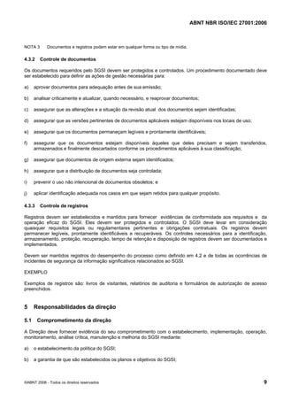 ABNT NBR ISO/IEC 27001:2006
©ABNT 2006 - Todos os direitos reservados 9
NOTA 3 Documentos e registros podem estar em qualquer forma ou tipo de mídia.
4.3.2 Controle de documentos
Os documentos requeridos pelo SGSI devem ser protegidos e controlados. Um procedimento documentado deve
ser estabelecido para definir as ações de gestão necessárias para:
a) aprovar documentos para adequação antes de sua emissão;
b) analisar criticamente e atualizar, quando necessário, e reaprovar documentos;
c) assegurar que as alterações e a situação da revisão atual dos documentos sejam identificadas;
d) assegurar que as versões pertinentes de documentos aplicáveis estejam disponíveis nos locais de uso;
e) assegurar que os documentos permaneçam legíveis e prontamente identificáveis;
f) assegurar que os documentos estejam disponíveis àqueles que deles precisam e sejam transferidos,
armazenados e finalmente descartados conforme os procedimentos aplicáveis à sua classificação;
g) assegurar que documentos de origem externa sejam identificados;
h) assegurar que a distribuição de documentos seja controlada;
i) prevenir o uso não intencional de documentos obsoletos; e
j) aplicar identificação adequada nos casos em que sejam retidos para qualquer propósito.
4.3.3 Controle de registros
Registros devem ser estabelecidos e mantidos para fornecer evidências de conformidade aos requisitos e da
operação eficaz do SGSI. Eles devem ser protegidos e controlados. O SGSI deve levar em consideração
quaisquer requisitos legais ou regulamentares pertinentes e obrigações contratuais. Os registros devem
permanecer legíveis, prontamente identificáveis e recuperáveis. Os controles necessários para a identificação,
armazenamento, proteção, recuperação, tempo de retenção e disposição de registros devem ser documentados e
implementados.
Devem ser mantidos registros do desempenho do processo como definido em 4.2 e de todas as ocorrências de
incidentes de segurança da informação significativos relacionados ao SGSI.
EXEMPLO
Exemplos de registros são: livros de visitantes, relatórios de auditoria e formulários de autorização de acesso
preenchidos.
5 Responsabilidades da direção
5.1 Comprometimento da direção
A Direção deve fornecer evidência do seu comprometimento com o estabelecimento, implementação, operação,
monitoramento, análise crítica, manutenção e melhoria do SGSI mediante:
a) o estabelecimento da política do SGSI;
b) a garantia de que são estabelecidos os planos e objetivos do SGSI;
Cópia não autorizada
 