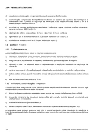ABNT NBR ISO/IEC 27001:2006
10 ©ABNT 2006 - Todos os direitos reservados
c) o estabelecimento de papéis e responsabilidades pela segurança de informação;
d) a comunicação à organização da importância em atender aos objetivos de segurança da informação e a
conformidade com a política de segurança de informação, suas responsabilidades perante a lei e a
necessidade para melhoria contínua;
e) a provisão de recursos suficientes para estabelecer, implementar, operar, monitorar, analisar criticamente,
manter e melhorar o SGSI (ver 5.2.1);
f) a definição de critérios para aceitação de riscos e dos níveis de riscos aceitáveis;
g) a garantia de que as auditorias internas do SGSI sejam realizadas (ver seção 6); e
h) a condução de análises críticas do SGSI pela direção (ver seção 7).
5.2 Gestão de recursos
5.2.1 Provisão de recursos
A organização deve determinar e prover os recursos necessários para:
a) estabelecer, implementar, operar, monitorar, analisar criticamente, manter e melhorar um SGSI;
b) assegurar que os procedimentos de segurança da informação apoiam os requisitos de negócio;
c) identificar e tratar os requisitos legais e regulamentares e obrigações contratuais de segurança da
informação;
d) manter a segurança da informação adequada pela aplicação correta de todos os controles implementados;
e) realizar análises críticas, quando necessário, e reagir adequadamente aos resultados destas análises críticas;
e
f) onde requerido, melhorar a eficácia do SGSI.
5.2.2 Treinamento, conscientização e competência
A organização deve assegurar que todo o pessoal que tem responsabilidades atribuídas definidas no SGSI seja
competente para desempenhar as tarefas requeridas:
a) determinando as competências necessárias para o pessoal que executa trabalhos que afetam o SGSI;
b) fornecendo treinamento ou executando outras ações (por exemplo, contratar pessoal competente) para
satisfazer essas necessidades;
c) avaliando a eficácia das ações executadas; e
d) mantendo registros de educação, treinamento, habilidades, experiências e qualificações (ver 4.3.3).
A organização deve também assegurar que todo o pessoal pertinente esteja consciente da relevância e
importância das suas atividades de segurança da informação e como eles contribuem para o alcance dos objetivos
do SGSI.
Cópia não autorizada
 