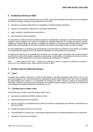 ABNT NBR ISO/IEC 27001:2006
©ABNT 2006 - Todos os direitos reservados 11
6 Auditorias internas do SGSI
A organização deve conduzir auditorias internas do SGSI a intervalos planejados para determinar se os objetivos
de controle, controles, processos e procedimentos do seu SGSI:
a) atendem aos requisitos desta Norma e à legislação ou regulamentações pertinentes;
b) atendem aos requisitos de segurança da informação identificados;
c) estão mantidos e implementados eficazmente; e
d) são executados conforme esperado.
Um programa de auditoria deve ser planejado levando em consideração a situação e a importância dos processos
e áreas a serem auditadas, bem como os resultados de auditorias anteriores. Os critérios da auditoria, escopo,
freqüência e métodos devem ser definidos. A seleção dos auditores e a execução das auditorias devem assegurar
objetividade e imparcialidade do processo de auditoria. Os auditores não devem auditar seu próprio trabalho.
As responsabilidades e os requisitos para planejamento e para execução de auditorias e para relatar os resultados
e a manutenção dos registros (ver 4.3.3) devem ser definidos em um procedimento documentado.
O responsável pela área a ser auditada deve assegurar que as ações sejam executadas, sem demora indevida,
para eliminar as não-conformidades detectadas e suas causas. As atividades de acompanhamento devem incluir a
verificação das ações executadas e o relato dos resultados de verificação (ver seção 8).
NOTA A ABNT NBR ISO 19011:2002 – Diretrizes para auditorias de sistema de gestão da qualidade e/ou ambiental –
pode prover uma orientação útil para realizar auditorias internas do SGSI.
7 Análise crítica do SGSI pela direção
7.1 Geral
A direção deve analisar criticamente o SGSI da organização a intervalos planejados (pelo menos uma vez por
ano) para assegurar a sua contínua pertinência, adequação e eficácia. Esta análise crítica deve incluir a avaliação
de oportunidades para melhoria e a necessidade de mudanças do SGSI, incluindo a política de segurança da
informação e objetivos de segurança da informação. Os resultados dessas análises críticas devem ser claramente
documentados e os registros devem ser mantidos (ver 4.3.3).
7.2 Entradas para a análise crítica
As entradas para a análise crítica pela direção devem incluir:
a) resultados de auditorias do SGSI e análises críticas;
b) realimentação das partes interessadas;
c) técnicas, produtos ou procedimentos que podem ser usados na organização para melhorar o desempenho e a
eficácia do SGSI ;
d) situação das ações preventivas e corretivas;
e) vulnerabilidades ou ameaças não contempladas adequadamente nas análises/avaliações de risco anteriores;
f) resultados da eficácia das medições ;
Cópia não autorizada
 