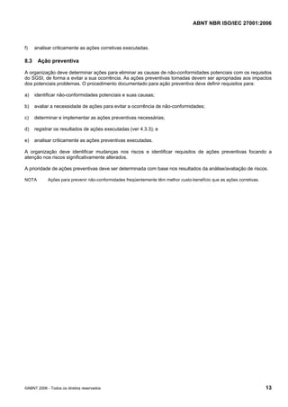 ABNT NBR ISO/IEC 27001:2006
©ABNT 2006 - Todos os direitos reservados 13
f) analisar criticamente as ações corretivas executadas.
8.3 Ação preventiva
A organização deve determinar ações para eliminar as causas de não-conformidades potenciais com os requisitos
do SGSI, de forma a evitar a sua ocorrência. As ações preventivas tomadas devem ser apropriadas aos impactos
dos potenciais problemas. O procedimento documentado para ação preventiva deve definir requisitos para:
a) identificar não-conformidades potenciais e suas causas;
b) avaliar a necessidade de ações para evitar a ocorrência de não-conformidades;
c) determinar e implementar as ações preventivas necessárias;
d) registrar os resultados de ações executadas (ver 4.3.3); e
e) analisar criticamente as ações preventivas executadas.
A organização deve identificar mudanças nos riscos e identificar requisitos de ações preventivas focando a
atenção nos riscos significativamente alterados.
A prioridade de ações preventivas deve ser determinada com base nos resultados da análise/avaliação de riscos.
NOTA Ações para prevenir não-conformidades freqüentemente têm melhor custo-benefício que as ações corretivas.
Cópia não autorizada
 