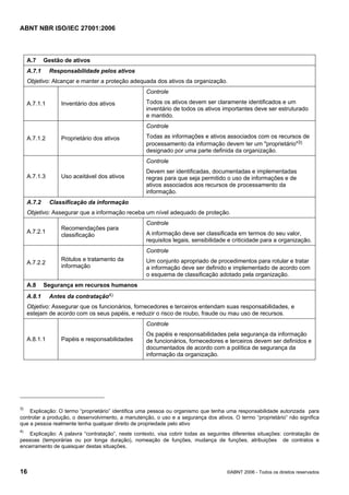 ABNT NBR ISO/IEC 27001:2006
16 ©ABNT 2006 - Todos os direitos reservados
A.7 Gestão de ativos
A.7.1 Responsabilidade pelos ativos
Objetivo: Alcançar e manter a proteção adequada dos ativos da organização.
A.7.1.1 Inventário dos ativos
Controle
Todos os ativos devem ser claramente identificados e um
inventário de todos os ativos importantes deve ser estruturado
e mantido.
A.7.1.2 Proprietário dos ativos
Controle
Todas as informações e ativos associados com os recursos de
processamento da informação devem ter um "proprietário"3)
designado por uma parte definida da organização.
A.7.1.3 Uso aceitável dos ativos
Controle
Devem ser identificadas, documentadas e implementadas
regras para que seja permitido o uso de informações e de
ativos associados aos recursos de processamento da
informação.
A.7.2 Classificação da informação
Objetivo: Assegurar que a informação receba um nível adequado de proteção.
A.7.2.1
Recomendações para
classificação
Controle
A informação deve ser classificada em termos do seu valor,
requisitos legais, sensibilidade e criticidade para a organização.
A.7.2.2
Rótulos e tratamento da
informação
Controle
Um conjunto apropriado de procedimentos para rotular e tratar
a informação deve ser definido e implementado de acordo com
o esquema de classificação adotado pela organização.
A.8 Segurança em recursos humanos
A.8.1 Antes da contratação4)
Objetivo: Assegurar que os funcionários, fornecedores e terceiros entendam suas responsabilidades, e
estejam de acordo com os seus papéis, e reduzir o risco de roubo, fraude ou mau uso de recursos.
A.8.1.1 Papéis e responsabilidades
Controle
Os papéis e responsabilidades pela segurança da informação
de funcionários, fornecedores e terceiros devem ser definidos e
documentados de acordo com a política de segurança da
informação da organização.
3)
Explicação: O termo “proprietário” identifica uma pessoa ou organismo que tenha uma responsabilidade autorizada para
controlar a produção, o desenvolvimento, a manutenção, o uso e a segurança dos ativos. O termo “proprietário” não significa
que a pessoa realmente tenha qualquer direito de propriedade pelo ativo
4)
Explicação: A palavra “contratação”, neste contexto, visa cobrir todas as seguintes diferentes situações: contratação de
pessoas (temporárias ou por longa duração), nomeação de funções, mudança de funções, atribuições de contratos e
encerramento de quaisquer destas situações.
Cópia não autorizada
 