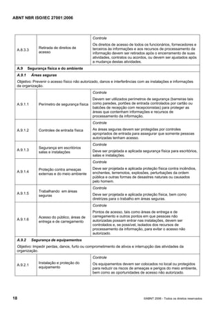 ABNT NBR ISO/IEC 27001:2006
18 ©ABNT 2006 - Todos os direitos reservados
A.8.3.3
Retirada de direitos de
acesso
Controle
Os direitos de acesso de todos os funcionários, fornecedores e
terceiros às informações e aos recursos de processamento da
informação devem ser retirados após o encerramento de suas
atividades, contratos ou acordos, ou devem ser ajustados após
a mudança destas atividades.
A.9 Segurança física e do ambiente
A.9.1 Áreas seguras
Objetivo: Prevenir o acesso físico não autorizado, danos e interferências com as instalações e informações
da organização.
A.9.1.1 Perímetro de segurança física
Controle
Devem ser utilizados perímetros de segurança (barreiras tais
como paredes, portões de entrada controlados por cartão ou
balcões de recepção com recepcionistas) para proteger as
áreas que contenham informações e recursos de
processamento da informação.
A.9.1.2 Controles de entrada física
Controle
As áreas seguras devem ser protegidas por controles
apropriados de entrada para assegurar que somente pessoas
autorizadas tenham acesso.
A.9.1.3
Segurança em escritórios
salas e instalações
Controle
Deve ser projetada e aplicada segurança física para escritórios,
salas e instalações.
A.9.1.4
Proteção contra ameaças
externas e do meio ambiente
Controle
Deve ser projetada e aplicada proteção física contra incêndios,
enchentes, terremotos, explosões, perturbações da ordem
pública e outras formas de desastres naturais ou causados
pelo homem.
A.9.1.5
Trabalhando em áreas
seguras
Controle
Deve ser projetada e aplicada proteção física, bem como
diretrizes para o trabalho em áreas seguras.
A.9.1.6
Acesso do público, áreas de
entrega e de carregamento
Controle
Pontos de acesso, tais como áreas de entrega e de
carregamento e outros pontos em que pessoas não
autorizadas possam entrar nas instalações, devem ser
controlados e, se possível, isolados dos recursos de
processamento da informação, para evitar o acesso não
autorizado.
A.9.2 Segurança de equipamentos
Objetivo: Impedir perdas, danos, furto ou comprometimento de ativos e interrupção das atividades da
organização.
A.9.2.1
Instalação e proteção do
equipamento
Controle
Os equipamentos devem ser colocados no local ou protegidos
para reduzir os riscos de ameaças e perigos do meio ambiente,
bem como as oportunidades de acesso não autorizado.
Cópia não autorizada
 