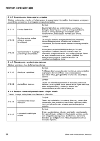 ABNT NBR ISO/IEC 27001:2006
20 ©ABNT 2006 - Todos os direitos reservados
A.10.2 Gerenciamento de serviços terceirizados
Objetivo: Implementar e manter o nível apropriado de segurança da informação e de entrega de serviços em
consonância com acordos de entrega de serviços terceirizados.
A.10.2.1 Entrega de serviços
Controle
Deve ser garantido que os controles de segurança, as
definições de serviço e os níveis de entrega incluídos no
acordo de entrega de serviços terceirizados sejam
implementados, executados e mantidos pelo terceiro.
A.10.2.2
Monitoramento e análise
crítica de serviços
terceirizados
Controle
Os serviços, relatórios e registros fornecidos por terceiro
devem ser regularmente monitorados e analisados
criticamente, e auditorias devem ser executadas regularmente.
A.10.2.3
Gerenciamento de mudanças
para serviços terceirizados
Controle
Mudanças no provisionamento dos serviços, incluindo
manutenção e melhoria da política de segurança da
informação, dos procedimentos e controles existentes, devem
ser gerenciadas levando-se em conta a criticidade dos
sistemas e processos de negócio envolvidos e a
reanálise/reavaliação de riscos.
A.10.3 Planejamento e aceitação dos sistemas
Objetivo: Minimizar o risco de falhas nos sistemas.
A.10.3.1 Gestão de capacidade
Controle
A utilização dos recursos deve ser monitorada e sincronizada e
as projeções devem ser feitas para necessidades de
capacidade futura, para garantir o desempenho requerido do
sistema.
A.10.3.2 Aceitação de sistemas
Controle
Devem ser estabelecidos critérios de aceitação para novos
sistemas, atualizações e novas versões e que sejam efetuados
testes apropriados do(s) sistema(s) durante seu
desenvolvimento e antes da sua aceitação.
A.10.4 Proteção contra códigos maliciosos e códigos móveis
Objetivo: Proteger a integridade do software e da informação.
A.10.4.1
Controle contra códigos
maliciosos
Controle
Devem ser implantados controles de detecção, prevenção e
recuperação para proteger contra códigos maliciosos, assim
como procedimentos para a devida conscientização dos
usuários.
A.10.4.2
Controles contra códigos
móveis
Controle
Onde o uso de códigos móveis é autorizado, a configuração
deve garantir que o código móvel autorizado opere de acordo
com uma política de segurança da informação claramente
definida e que códigos móveis não autorizados tenham sua
execução impedida.
Cópia não autorizada
 