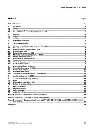 ABNT NBR ISO/IEC 27001:2006
©ABNT 2006 - Todos os direitos reservados iii
Sumário Página
Prefácio Nacional.......................................................................................................................................................iv
0 Introdução.......................................................................................................................................................v
0.1 Geral................................................................................................................................................................v
0.2 Abordagem de processo...............................................................................................................................v
0.3 Compatibilidade com outros sistemas de gestão.....................................................................................vi
1 Objetivo ..........................................................................................................................................................1
1.1 Geral................................................................................................................................................................1
1.2 Aplicação........................................................................................................................................................1
2 Referência normativa ....................................................................................................................................2
3 Termos e definições......................................................................................................................................2
4 Sistema de gestão de segurança da informação.......................................................................................4
4.1 Requisitos gerais...........................................................................................................................................4
4.2 Estabelecendo e gerenciando o SGSI.........................................................................................................4
4.2.1 Estabelecer o SGSI........................................................................................................................................4
4.2.2 Implementar e operar o SGSI .......................................................................................................................6
4.2.3 Monitorar e analisar criticamente o SGSI ...................................................................................................7
4.2.4 Manter e melhorar o SGSI.............................................................................................................................8
4.3 Requisitos de documentação.......................................................................................................................8
4.3.1 Geral................................................................................................................................................................8
4.3.2 Controle de documentos ..............................................................................................................................9
4.3.3 Controle de registros ....................................................................................................................................9
5 Responsabilidades da direção.....................................................................................................................9
5.1 Comprometimento da direção......................................................................................................................9
5.2 Gestão de recursos .....................................................................................................................................10
5.2.1 Provisão de recursos ..................................................................................................................................10
5.2.2 Treinamento, conscientização e competência .........................................................................................10
6 Auditorias internas do SGSI.......................................................................................................................11
7 Análise crítica do SGSI pela direção .........................................................................................................11
7.1 Geral..............................................................................................................................................................11
7.2 Entradas para a análise crítica...................................................................................................................11
7.3 Saídas da análise crítica .............................................................................................................................12
8 Melhoria do SGSI.........................................................................................................................................12
8.1 Melhoria contínua........................................................................................................................................12
8.2 Ação corretiva..............................................................................................................................................12
8.3 Ação preventiva...........................................................................................................................................13
Anexo A (normativo) Objetivos de controle e controles.......................................................................................14
Anexo B (informativo) Princípios da OECD e desta Norma..................................................................................31
Anexo C (informativo) Correspondência entre a ABNT NBR ISO 9001:2000, a ABNT NBR ISO 14001:2004 e
esta Norma ...................................................................................................................................................32
Bibliografia ................................................................................................................................................................34
Cópia não autorizada
 