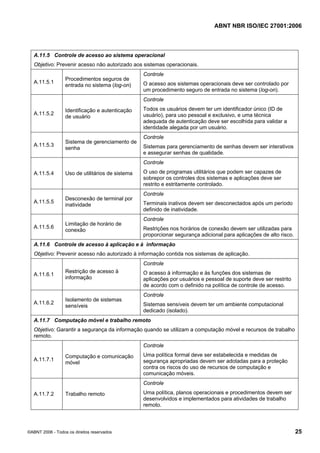 ABNT NBR ISO/IEC 27001:2006
©ABNT 2006 - Todos os direitos reservados 25
A.11.5 Controle de acesso ao sistema operacional
Objetivo: Prevenir acesso não autorizado aos sistemas operacionais.
A.11.5.1
Procedimentos seguros de
entrada no sistema (log-on)
Controle
O acesso aos sistemas operacionais deve ser controlado por
um procedimento seguro de entrada no sistema (log-on).
A.11.5.2
Identificação e autenticação
de usuário
Controle
Todos os usuários devem ter um identificador único (ID de
usuário), para uso pessoal e exclusivo, e uma técnica
adequada de autenticação deve ser escolhida para validar a
identidade alegada por um usuário.
A.11.5.3
Sistema de gerenciamento de
senha
Controle
Sistemas para gerenciamento de senhas devem ser interativos
e assegurar senhas de qualidade.
A.11.5.4 Uso de utilitários de sistema
Controle
O uso de programas utilitários que podem ser capazes de
sobrepor os controles dos sistemas e aplicações deve ser
restrito e estritamente controlado.
A.11.5.5
Desconexão de terminal por
inatividade
Controle
Terminais inativos devem ser desconectados após um período
definido de inatividade.
A.11.5.6
Limitação de horário de
conexão
Controle
Restrições nos horários de conexão devem ser utilizadas para
proporcionar segurança adicional para aplicações de alto risco.
A.11.6 Controle de acesso à aplicação e à informação
Objetivo: Prevenir acesso não autorizado à informação contida nos sistemas de aplicação.
A.11.6.1
Restrição de acesso à
informação
Controle
O acesso à informação e às funções dos sistemas de
aplicações por usuários e pessoal de suporte deve ser restrito
de acordo com o definido na política de controle de acesso.
A.11.6.2
Isolamento de sistemas
sensíveis
Controle
Sistemas sensíveis devem ter um ambiente computacional
dedicado (isolado).
A.11.7 Computação móvel e trabalho remoto
Objetivo: Garantir a segurança da informação quando se utilizam a computação móvel e recursos de trabalho
remoto.
A.11.7.1
Computação e comunicação
móvel
Controle
Uma política formal deve ser estabelecida e medidas de
segurança apropriadas devem ser adotadas para a proteção
contra os riscos do uso de recursos de computação e
comunicação móveis.
A.11.7.2 Trabalho remoto
Controle
Uma política, planos operacionais e procedimentos devem ser
desenvolvidos e implementados para atividades de trabalho
remoto.
Cópia não autorizada
 