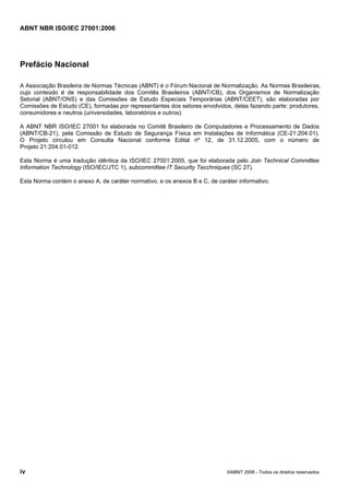 ABNT NBR ISO/IEC 27001:2006
iv ©ABNT 2006 - Todos os direitos reservados
Prefácio Nacional
A Associação Brasileira de Normas Técnicas (ABNT) é o Fórum Nacional de Normalização. As Normas Brasileiras,
cujo conteúdo é de responsabilidade dos Comitês Brasileiros (ABNT/CB), dos Organismos de Normalização
Setorial (ABNT/ONS) e das Comissões de Estudo Especiais Temporárias (ABNT/CEET), são elaboradas por
Comissões de Estudo (CE), formadas por representantes dos setores envolvidos, delas fazendo parte: produtores,
consumidores e neutros (universidades, laboratórios e outros).
A ABNT NBR ISO/IEC 27001 foi elaborada no Comitê Brasileiro de Computadores e Processamento de Dados
(ABNT/CB-21), pela Comissão de Estudo de Segurança Física em Instalações de Informática (CE-21:204.01).
O Projeto circulou em Consulta Nacional conforme Edital nº 12, de 31.12.2005, com o número de
Projeto 21:204.01-012.
Esta Norma é uma tradução idêntica da ISO/IEC 27001:2005, que foi elaborada pelo Join Technical Committee
Information Technology (ISO/IEC/JTC 1), subcommittee IT Security Tecchniques (SC 27).
Esta Norma contém o anexo A, de caráter normativo, e os anexos B e C, de caráter informativo.
Cópia não autorizada
 