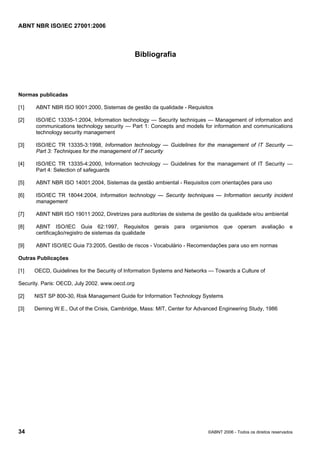 ABNT NBR ISO/IEC 27001:2006
34 ©ABNT 2006 - Todos os direitos reservados
Bibliografia
Normas publicadas
[1] ABNT NBR ISO 9001:2000, Sistemas de gestão da qualidade - Requisitos
[2] ISO/IEC 13335-1:2004, Information technology — Security techniques — Management of information and
communications technology security — Part 1: Concepts and models for information and communications
technology security management
[3] ISO/IEC TR 13335-3:1998, Information technology — Guidelines for the management of IT Security —
Part 3: Techniques for the management of IT security
[4] ISO/IEC TR 13335-4:2000, Information technology — Guidelines for the management of IT Security —
Part 4: Selection of safeguards
[5] ABNT NBR ISO 14001:2004, Sistemas da gestão ambiental - Requisitos com orientações para uso
[6] ISO/IEC TR 18044:2004, Information technology — Security techniques — Information security incident
management
[7] ABNT NBR ISO 19011:2002, Diretrizes para auditorias de sistema de gestão da qualidade e/ou ambiental
[8] ABNT ISO/IEC Guia 62:1997, Requisitos gerais para organismos que operam avaliação e
certificação/registro de sistemas da qualidade
[9] ABNT ISO/IEC Guia 73:2005, Gestão de riscos - Vocabulário - Recomendações para uso em normas
Outras Publicações
[1] OECD, Guidelines for the Security of Information Systems and Networks — Towards a Culture of
Security. Paris: OECD, July 2002. www.oecd.org
[2] NIST SP 800-30, Risk Management Guide for Information Technology Systems
[3] Deming W.E., Out of the Crisis, Cambridge, Mass: MIT, Center for Advanced Engineering Study, 1986
Cópia não autorizada
 