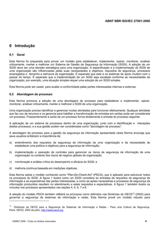 ABNT NBR ISO/IEC 27001:2006
©ABNT 2006 - Todos os direitos reservados v
0 Introdução
0.1 Geral
Esta Norma foi preparada para prover um modelo para estabelecer, implementar, operar, monitorar, analisar
criticamente, manter e melhorar um Sistema de Gestão de Segurança da Informação (SGSI). A adoção de um
SGSI deve ser uma decisão estratégica para uma organização. A especificação e a implementação do SGSI de
uma organização são influenciadas pelas suas necessidades e objetivos, requisitos de segurança, processos
empregados e tamanho e estrutura da organização. É esperado que este e os sistemas de apoio mudem com o
passar do tempo. É esperado que a implementação de um SGSI seja escalada conforme as necessidades da
organização, por exemplo, uma situação simples requer uma solução de um SGSI simples.
Esta Norma pode ser usada para avaliar a conformidade pelas partes interessadas internas e externas.
0.2 Abordagem de processo
Esta Norma promove a adoção de uma abordagem de processo para estabelecer e implementar, operar,
monitorar, analisar criticamente, manter e melhorar o SGSI de uma organização.
Uma organização precisa identificar e gerenciar muitas atividades para funcionar efetivamente. Qualquer atividade
que faz uso de recursos e os gerencia para habilitar a transformação de entradas em saídas pode ser considerada
um processo. Freqüentemente a saída de um processo forma diretamente a entrada do processo seguinte.
A aplicação de um sistema de processos dentro de uma organização, junto com a identificação e interações
destes processos, e a sua gestão podem ser consideradas como "abordagem de processo”.
A abordagem de processo para a gestão da segurança da informação apresentada nesta Norma encoraja que
seus usuários enfatizem a importância de:
a) entendimento dos requisitos de segurança da informação de uma organização e da necessidade de
estabelecer uma política e objetivos para a segurança de informação;
b) implementação e operação de controles para gerenciar os riscos de segurança da informação de uma
organização no contexto dos riscos de negócio globais da organização;
c) monitoração e análise crítica do desempenho e eficácia do SGSI; e
d) melhoria contínua baseada em medições objetivas.
Esta Norma adota o modelo conhecido como "Plan-Do-Check-Act” (PDCA), que é aplicado para estruturar todos
os processos do SGSI. A figura 1 ilustra como um SGSI considera as entradas de requisitos de segurança de
informação e as expectativas das partes interessadas, e como as ações necessárias e processos de segurança da
informação produzidos resultam no atendimento a estes requisitos e expectativas. A figura 1 também ilustra os
vínculos nos processos apresentados nas seções 4, 5, 6, 7 e 8.
A adoção do modelo PDCA também refletirá os princípios como definidos nas Diretrizes da OECD1) (2002) para
governar a segurança de sistemas de informação e redes. Esta Norma provê um modelo robusto para
1)
Diretrizes da OECD para a Segurança de Sistemas de Informação e Redes - Para uma Cultura de Segurança.
Paris: OECD, 2002 de julho. http://www.oecd.org.
Cópia não autorizada
 