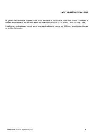 ABNT NBR ISO/IEC 27001:2006
©ABNT 2006 - Todos os direitos reservados v
de gestão adequadamente projetado pode, assim, satisfazer os requisitos de todas estas normas. A tabela C.1
ilustra a relação entre as seções desta Norma, da ABNT NBR ISO 9001:2000 e da ABNT NBR ISO 14001:2004.
Esta Norma é projetada para permitir a uma organização alinhar ou integrar seu SGSI com requisitos de sistemas
de gestão relacionados.
Cópia não autorizada
 