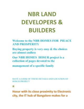 NBR LAND
       DEVELOPERS &
         BUILDERS
Welcome to the NBR HOMES FOR PIEACE
AND PROSPERITY
Buying property is very easy & the choices
are almost endless
Our NBR HOMES HOSUR project is a
collection of pages devoted to the
management of a specific family



HAVE A LOOK OF THESE DETAILS AND LOCATION OF
HOSUR PROJECT



Hosur with its close proximity to Electronic
city, the IT hub of Bangalore makes for a
 
