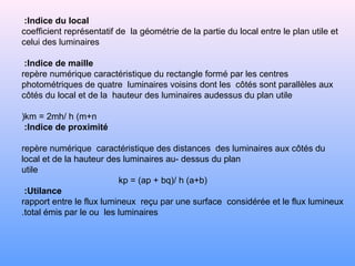Indice du local:
coefficient représentatif de la géométrie de la partie du local entre le plan utile et
celui des luminaires
Indice de maille:
repère numérique caractéristique du rectangle formé par les centres
photométriques de quatre luminaires voisins dont les côtés sont parallèles aux
côtés du local et de la hauteur des luminaires audessus du plan utile
km = 2mh/ h (m+n(
Indice de proximité:
repère numérique caractéristique des distances des luminaires aux côtés du
local et de la hauteur des luminaires au- dessus du plan
utile
kp = (ap + bq(/ h (a+b(
Utilance:
rapport entre le flux lumineux reçu par une surface considérée et le flux lumineux
total émis par le ou les luminaires.
 