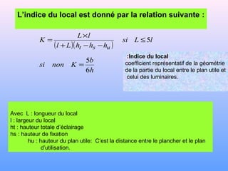 Avec L : longueur du local
l : largeur du local
ht : hauteur totale d’éclairage
hs : hauteur de fixation
hu : hauteur du plan utile: C’est la distance entre le plancher et le plan
d’utilisation.
L’indice du local est donné par la relation suivante :
( )( )
h
b
Knonsi
lLsi
hhhLl
lL
K
ust
6
5
5
=
≤
−−+
×
=
Indice du local:
coefficient représentatif de la géométrie
de la partie du local entre le plan utile et
celui des luminaires.
 