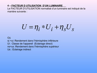 4 – FACTEUR D UTILISATION D’UN LUMINAIRE
Le FACTEUR D’UTILISATION normalisé d’un luminaire est indiqué de la
manière suivante :
Où
ηi =ui: Rendement dans l’hémisphère inférieure
Ui : Classe de l’appareil (Eclairage direct(
ns=us :Rendement dans l’hémisphère supérieur
Us : Eclairage indirect
ssii UUU ηη +∗=
 