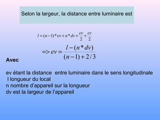 Selon la largeur, la distance entre luminaire est
22
**)1(
evev
dvnevnl +++−=
3/2)1(
)*(
+−
−
==>
n
dvnl
ev
Avec
ev étant la distance entre luminaire dans le sens longitudinale
l longueur du local
n nombre d’appareil sur la longueur
dv est la largeur de l’appareil
 