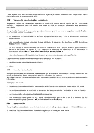 OHSAS 18001: 1999 - TRADUÇÃO PARA FINS DE TREINAMENTO



Todos aqueles com responsabilidades gerenciais na organização devem demonstrar seu compromisso com a
melhoria contínua do desempenho da SSO.

4.4.2        Treinamento, conscientização e competência

As pessoas devem ser competentes para realizar tarefas que possam causar impacto na SSO no local de
trabalho. Competência deve ser definida com base no nível de educação, treinamento e/ou experiência
apropriados.

A organização deve estabelecer e manter procedimentos para garantir que seus empregados, em cada função e
nível relevante, estejam conscientes:

−    da importância da conformidade com a política e procedimentos da SSO e com os requisitos do sistema de
    gestão da SSO;

−    das conseqüências, reais e potenciais, de suas atividades de trabalho e dos benefícios na SSO da melhoria
    do desempenho pessoal;

−    de suas funções e responsabilidades em atingir a conformidade com a política de SSO, procedimentos e
    requisitos do sistema de gestão da SSO, incluindo os requisitos de preparação e de atendimento a
    emergências (ver item 4.4.7- Preparação e atendimento a emergências); e

−   das potenciais conseqüências da inobservância de procedimentos operacionais especificados.

Os procedimentos de treinamento devem considerar diferenças nos níveis de:

−   responsabilidade, habilidade e alfabetização; e

−   risco.

4.4.3        Consulta e comunicação

A organização deve ter procedimentos para assegurar que a informação pertinente da SSO seja comunicada aos
empregados e demais partes interessadas, bem como recebidas das mesmos.
As providências para o envolvimento e consulta a empregados devem ser documentadas e as partes interessadas
informadas.

Os empregados devem:

−   ser envolvidos no desenvolvimento e análise crítica de políticas e procedimentos para a gestão dos riscos;

−   ser consultados quando da ocorrência de alterações que afetem a saúde e a segurança do local de trabalho;

−   ser representados sobre os assuntos da saúde e segurança; e

−    ser informados sobre quem são o(s) seu(s) representante(s) para SSO e que é o membro da alta
    administração designado (ver item 4.4.1 - Estrutura e responsabilidades).

4.4.4        Documentação

A organização deve estabelecer e manter informações em meio adequado, como papel ou mídia eletrônica, para:

a) descrever os principais elementos do sistema de gestão e as interações entre eles; e




                                                                                                                 10
 