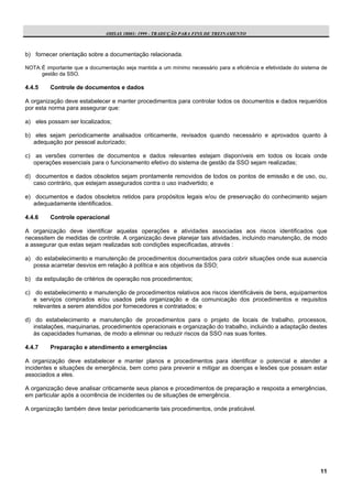 OHSAS 18001: 1999 - TRADUÇÃO PARA FINS DE TREINAMENTO



b) fornecer orientação sobre a documentação relacionada.

NOTA: É importante que a documentação seja mantida a um mínimo necessário para a eficiência e efetividade do sistema de
      gestão da SSO.

4.4.5    Controle de documentos e dados

A organização deve estabelecer e manter procedimentos para controlar todos os documentos e dados requeridos
por esta norma para assegurar que:

a) eles possam ser localizados;

b) eles sejam periodicamente analisados criticamente, revisados quando necessário e aprovados quanto à
   adequação por pessoal autorizado;

c) as versões correntes de documentos e dados relevantes estejam disponíveis em todos os locais onde
   operações essenciais para o funcionamento efetivo do sistema de gestão da SSO sejam realizadas;

d) documentos e dados obsoletos sejam prontamente removidos de todos os pontos de emissão e de uso, ou,
   caso contrário, que estejam assegurados contra o uso inadvertido; e

e) documentos e dados obsoletos retidos para propósitos legais e/ou de preservação do conhecimento sejam
   adequadamente identificados.

4.4.6    Controle operacional

A organização deve identificar aquelas operações e atividades associadas aos riscos identificados que
necessitem de medidas de controle. A organização deve planejar tais atividades, incluindo manutenção, de modo
a assegurar que estas sejam realizadas sob condições especificadas, através :

a) do estabelecimento e manutenção de procedimentos documentados para cobrir situações onde sua ausencia
   possa acarretar desvios em relação à política e aos objetivos da SSO;

b) da estipulação de critérios de operação nos procedimentos;

c) do estabelecimento e manutenção de procedimentos relativos aos riscos identificáveis de bens, equipamentos
   e serviços comprados e/ou usados pela organização e da comunicação dos procedimentos e requisitos
   relevantes a serem atendidos por fornecedores e contratados; e

d) do estabelecimento e manutenção de procedimentos para o projeto de locais de trabalho, processos,
   instalações, maquinarias, procedimentos operacionais e organização do trabalho, incluindo a adaptação destes
   às capacidades humanas, de modo a eliminar ou reduzir riscos da SSO nas suas fontes.

4.4.7    Preparação e atendimento a emergências

A organização deve estabelecer e manter planos e procedimentos para identificar o potencial e atender a
incidentes e situações de emergência, bem como para prevenir e mitigar as doenças e lesões que possam estar
associados a eles.

A organização deve analisar criticamente seus planos e procedimentos de preparação e resposta a emergências,
em particular após a ocorrência de incidentes ou de situações de emergência.

A organização também deve testar periodicamente tais procedimentos, onde praticável.




                                                                                                                    11
 