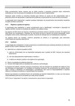 OHSAS 18001: 1999 - TRADUÇÃO PARA FINS DE TREINAMENTO



Estes procedimentos devem requerer que as ações corretiva e preventiva propostas sejam criticamente
analisadas por meio de processo de avaliação de risco antes de serem implementadas.

Quaisquer ações corretiva ou preventiva tomadas para eliminar as causas de não conformidades reais e
potenciais devem ser apropriadas à magnitude dos problemas e proporcionais aos riscos da SSO encontrados.

A organização deve implementar e registrar quaisquer alterações nos procedimentos documentados resultantes
de ações corretiva e preventiva.

4.5.3     Registros e gestão de registros

A organização deve estabelecer e manter procedimentos para a identificação, manutenção e disposição de
registros da SSO, incluindo os resultados de auditoria e de análises críticas.

Os registros da SSO devem ser legíveis e identificáveis permitindo rastrear a atividade envolvida. Os registros da
SSO devem ser armazenados e mantidos de uma forma tal forma a permitir sua pronta recuperação, sendo
protegidos contra avarias, deterioração ou perdas. O período de retenção deve ser estabelecido e registrado.

Os registros devem ser mantidos, conforme apropriado ao sistema e à organização, para demonstrar
conformidade aos requisitos desta Norma.

4.5.4     Auditoria

A organização deve estabelecer e manter programa(s) e procedimento(s) para auditorias periódicas do sistema de
gestão da SSO a serem realizadas, de forma a:

a) determinar se o sistema de gestão da SSO:

   1) está em conformidade com as disposições planejadas para a gestão da SSO, inclusive aos requisitos
      desta Norma;

   2) tem sido adequadamente implementado e mantido; e

   3) é efetivo em atender a política e aos objetivos da organização;

b) Rever os resultados de auditorias anteriores;
c) fornecer informação sobre os resultados das auditorias à administração.

O programa de auditoria, incluindo quaisquer cronogramas, deve ser baseado nos resultados da análise do risco
das atividades da organização e no resultados de auditorias anteriores. Os procedimentos de auditoria devem
cobrir o escopo, a freqüência, as metodologias e competências, bem como as responsabilidades e requisitos
relativos à condução de auditorias e à apresentação dos resultados.

Sempre que possível, as auditorias devem ser conduzidas por pessoal independente, ou seja, que não possua
responsabilidade direta sob as atividades que estão sendo avaliadas.

NOTA: O termo “independente” não significa, necessariamente, pessoal externo à organização.




                                                                                                               13
 