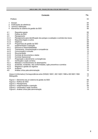 OHSAS 18001: 1999 - TRADUÇÃO PARA FINS DE TREINAMENTO



                                                Conteúdo                                     Pág.


      Prefácio                                                                                03

  1     Escopo                                                                                04
  2     Publicações de referência                                                             04
  3     Termos e definições                                                                   04
  4     Elementos do sistema de gestão da SSO                                                 06

4.1         Requisitos gerais                                                                 06
4.2         Política da SSO                                                                   07
4.3         Planejamento                                                                      07
4.3.1       Planejamento para identificação dos perigos e avaliação e controle dos riscos     07
4.3.2       Requisitos legais e outros                                                        08
4.3.3       Objetivos                                                                         08
4.3.4       Programa(s) de gestão da SSO                                                      09
4.4         Implementação e operação                                                          09
4.4.1       Estrutura e responsabilidades                                                     09
4.4.2       Treinamento, conscientização e competência                                        10
4.4.3       Comunicação e consulta                                                            10
4.4.4       Documentação                                                                      10
4.4.5       Controle de documentos e dados                                                    11
4.4.6       Controle Operacional                                                              11
4.4.7       Preparação e atendimento a emergências                                            11
4.5         Verificação e ação corretiva                                                      12
4.5.1       Medição e monitoramento do desempenho                                             12
4.5.2       Acidentes, incidentes, não conformidades, ação preventiva e corretiva             12
4.5.3       Registros e gestão de registros                                                   13
4.5.4       Auditoria                                                                         13
4.6         Análise crítica pela administração                                                14

   Anexo A (informativo) Correspondência entre OHSAS 18001, ISO 14001:1996 e ISO 9001:1994    15
   Bibliografia                                                                               17

   Figura 1 - Elementos de um sistema de gestão da SSO                                        06
   Figura 2 - Política de SSO                                                                 07
   Figura 3 - Planejamento                                                                    07
   Figura 4 - Implementação e operação                                                        09
   Figura 5 - Verificação e ação corretiva                                                    12
   Figura 6 - Análise crítica pela administração                                              14




                                                                                                    2
 