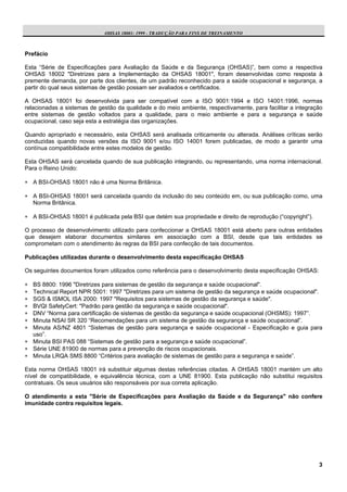 OHSAS 18001: 1999 - TRADUÇÃO PARA FINS DE TREINAMENTO



Prefácio

Esta “Série de Especificações para Avaliação da Saúde e da Segurança (OHSAS)”, bem como a respectiva
OHSAS 18002 "Diretrizes para a Implementação da OHSAS 18001", foram desenvolvidas como resposta à
premente demanda, por parte dos clientes, de um padrão reconhecido para a saúde ocupacional e segurança, a
partir do qual seus sistemas de gestão possam ser avaliados e certificados.

A OHSAS 18001 foi desenvolvida para ser compatível com a ISO 9001:1994 e ISO 14001:1996, normas
relacionadas a sistemas de gestão da qualidade e do meio ambiente, respectivamente, para facilitar a integração
entre sistemas de gestão voltados para a qualidade, para o meio ambiente e para a segurança e saúde
ocupacional, caso seja esta a estratégia das organizações.

Quando apropriado e necessário, esta OHSAS será analisada criticamente ou alterada. Análises críticas serão
conduzidas quando novas versões da ISO 9001 e/ou ISO 14001 forem publicadas, de modo a garantir uma
contínua compatibilidade entre estes modelos de gestão.

Esta OHSAS será cancelada quando de sua publicação integrando, ou representando, uma norma internacional.
Para o Reino Unido:

∗ A BSI-OHSAS 18001 não é uma Norma Britânica.

∗ A BSI-OHSAS 18001 será cancelada quando da inclusão do seu conteúdo em, ou sua publicação como, uma
  Norma Britânica.

∗ A BSI-OHSAS 18001 é publicada pela BSI que detém sua propriedade e direito de reprodução (“copyright”).

O processo de desenvolvimento utilizado para confeccionar a OHSAS 18001 está aberto para outras entidades
que desejem elaborar documentos similares em associação com a BSI, desde que tais entidades se
comprometam com o atendimento às regras da BSI para confecção de tais documentos.

Publicações utilizadas durante o desenvolvimento desta especificação OHSAS

Os seguintes documentos foram utilizados como referência para o desenvolvimento desta especificação OHSAS:

∗ BS 8800: 1996 "Diretrizes para sistemas de gestão da segurança e saúde ocupacional".
∗ Technical Report NPR 5001: 1997 "Diretrizes para um sistema de gestão da segurança e saúde ocupacional".
∗ SGS & ISMOL ISA 2000: 1997 "Requisitos para sistemas de gestão da segurança e saúde".
∗ BVQI SafetyCert: "Padrão para gestão da segurança e saúde ocupacional".
∗ DNV “Norma para certificação de sistemas de gestão da segurança e saúde ocupacional (OHSMS): 1997”.
∗ Minuta NSAI SR 320 “Recomendações para um sistema de gestão da segurança e saúde ocupacional”.
∗ Minuta AS/NZ 4801 “Sistemas de gestão para segurança e saúde ocupacional - Especificação e guia para
  uso”.
∗ Minuta BSI PAS 088 “Sistemas de gestão para a segurança e saúde ocupacional”.
∗ Série UNE 81900 de normas para a prevenção de riscos ocupacionais.
∗ Minuta LRQA SMS 8800 “Critérios para avaliação de sistemas de gestão para a segurança e saúde”.

Esta norma OHSAS 18001 irá substituir algumas destas referências citadas. A OHSAS 18001 mantém um alto
nível de compatibilidade, e equivalência técnica, com a UNE 81900. Esta publicação não substitui requisitos
contratuais. Os seus usuários são responsáveis por sua correta aplicação.

O atendimento a esta "Série de Especificações para Avaliação da Saúde e da Segurança" não confere
imunidade contra requisitos legais.




                                                                                                             3
 