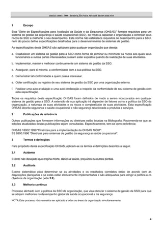 OHSAS 18001: 1999 - TRADUÇÃO PARA FINS DE TREINAMENTO



1         Escopo

Esta "Série de Especificações para Avaliação da Saúde e da Segurança (OHSAS)" fornece requisitos para um
sistema de gestão da segurança e saúde ocupacional (SSO), de modo a capacitar a organização a controlar seus
riscos de SSO e melhorar o seu desempenho. Esta norma não estabelece requisitos de desempenho para a SSO,
nem tão pouco define especificações detalhadas para o desenvolvimento de sistemas de gestão.

As especificações desta OHSAS são aplicáveis para qualquer organização que deseja:

a. Estabelecer um sistema de gestão para a SSO como forma de eliminar ou minimizar os riscos aos quais seus
   funcionários e outras partes interessadas possam estar expostos quando da realização de suas atividades.

b. Implementar, manter e melhorar continuamente um sistema de gestão da SSO.

c. Assegurar, para si mesma, a conformidade com a sua política da SSO.

d. Demonstrar tal conformidade a quem possa interessar.

e. Obter certificação ou registro de seu sistema de gestão da SSO por uma organização externa.

f. Realizar uma auto-avaliação e uma auto-declaração a respeito da conformidade de seu sistema de gestão com
   esta especificação.

Todos os requisitos desta especificação OHSAS foram definidos de modo a serem incorporados em qualquer
sistema de gestão para a SSO. A extensão de sua aplicação irá depender de fatores como a política da SSO da
organização, a natureza de suas atividades e os riscos e complexidade de suas atividades. Esta especificação
OHSAS aborda segurança e saúde ocupacional e não segurança relacionada a produtos e serviços.

2         Publicações de referência

Outras publicações que fornecem informações ou diretrizes estão listadas na Bibliografia. Recomenda-se que as
edições atualizadas destas publicações sejam consultadas. Especificamente, tem-se como referência:

OHSAS 18002:1999 "Diretrizes para a implementação da OHSAS 18001".
BS 8800:1996 “Diretrizes para sistemas de gestão da segurança e saúde ocupacional”.

3         Termos e definições

Para propósito desta especificação OHSAS, aplicam-se os termos e definições descritos a seguir.

3.1       Acidente

Evento não desejado que origina morte, danos à saúde, prejuízos ou outras perdas.

3.2       Auditoria

Exame sistemático para determinar se as atividades e os resultados correlatos estão de acordo com as
disposições planejadas e se estas estão efetivamente implementadas e são adequadas para atingir a política e os
objetivos da organização (vide 3.9).

3.3       Melhoria contínua

Processo alinhado com a política da SSO da organização, que visa otimizar o sistema de gestão da SSO para que
se atinjam melhorias no desempenho global da saúde ocupacional e da segurança.

NOTA: Este processo não necessita ser aplicado a todas as áreas da organização simultaneamente.




                                                                                                             4
 