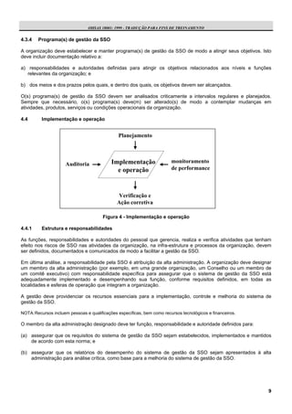 OHSAS 18001: 1999 - TRADUÇÃO PARA FINS DE TREINAMENTO


4.3.4   Programa(s) de gestão da SSO

A organização deve estabelecer e manter programa(s) de gestão da SSO de modo a atingir seus objetivos. Isto
deve incluir documentação relativo a:

a) responsabilidades e autoridades definidas para atingir os objetivos relacionados aos níveis e funções
   relevantes da organização; e

b) dos meios e dos prazos pelos quais, e dentro dos quais, os objetivos devem ser alcançados.

O(s) programa(s) de gestão da SSO devem ser analisados criticamente a intervalos regulares e planejados.
Sempre que necessário, o(s) programa(s) deve(m) ser alterado(s) de modo a contemplar mudanças em
atividades, produtos, serviços ou condições operacionais da organização.

4.4       Implementação e operação


                                               Planejamento




                     Auditoria              Implementação                monitoramento
                                              e operação                 de performance



                                                Verificação e
                                               Ação corretiva

                                        Figura 4 - Implementação e operação

4.4.1     Estrutura e responsabilidades

As funções, responsabilidades e autoridades do pessoal que gerencia, realiza e verifica atividades que tenham
efeito nos riscos de SSO nas atividades da organização, na infra-estrutura e processos da organização, devem
ser definidos, documentados e comunicados de modo a facilitar a gestão da SSO.

Em última análise, a responsabilidade pela SSO é atribuição da alta administração. A organização deve designar
um membro da alta administração (por exemplo, em uma grande organização, um Conselho ou um membro de
um comitê executivo) com responsabilidade específica para assegurar que o sistema de gestão da SSO está
adequadamente implementado e desempenhando sua função, conforme requisitos definidos, em todas as
localidades e esferas de operação que integram a organização.

A gestão deve providenciar os recursos essenciais para a implementação, controle e melhoria do sistema de
gestão da SSO.

NOTA: Recursos incluem pessoas e qualificações específicas, bem como recursos tecnológicos e financeiros.

O membro da alta administração designado deve ter função, responsabilidade e autoridade definidos para:

(a) assegurar que os requisitos do sistema de gestão da SSO sejam estabelecidos, implementados e mantidos
    de acordo com esta norma; e

(b) assegurar que os relatórios do desempenho do sistema de gestão da SSO sejam apresentados à alta
    administração para análise crítica, como base para a melhoria do sistema de gestão da SSO.




                                                                                                            9
 