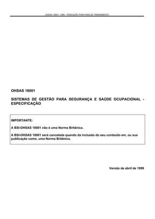 OHSAS 18001: 1999 - TRADUÇÃO PARA FINS DE TREINAMENTO




OHSAS 18001

SISTEMAS DE GESTÃO PARA SEGURANÇA E SAÚDE OCUPACIONAL -
ESPECIFICAÇÃO



IMPORTANTE:

A BSI-OHSAS 18001 não é uma Norma Britânica.

A BSI-OHSAS 18001 será cancelada quando da inclusão do seu conteúdo em, ou sua
publicação como, uma Norma Britânica.




                                                                             Versão de abril de 1999
 