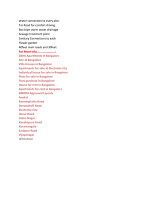 Water connection to every plot
Tar Road for comfort driving.
Box type storm water drainage
Sewage treatment plant
Sanitary Connections to each
Flower garden
40feet main roads and 30feet
For More Info......................:
2BHK Apartments in Bangalore
Site at Bangalore
Villa Houses in Bangalore
Apartments for sale at Electronic city
Individual house for sale in Bangalore
Plots for sale in Bangalore
Flats purchase in Bangalore
House for rent in Bangalore
Apartments for rent in Bangalore
BMRDA Approved Layouts
Anekal
Bannerghatta Road
Devanahalli Road
Electronic City
Hosur Road
Indira Nagar
Kanakapura Road
Koramangala
Sarjapur Road
Vijayanagar
Whitefield
 