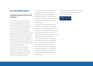 PET DOCTORS GROUP
Dr Stephen Merchant, Chief Executive
Pet Doctors
Pet Doctors Group operates a group
of 23 veterinary clinics and a number
of value-added businesses under their
own distinct brands (VetNurse+, VetFirst,
PetPost, VetSign), all supported by a
central support office. Its strategy is to
develop businesses which cater to different
aspects of the animal health industry. Pet
Doctors Group also looks to leverage its
growing number of clinics as a platform for
further technology-based solutions for the
veterinary profession, both in New Zealand
and international markets.
The Pet Doctors Group is already
New Zealand’s largest companion
animal business with over 60 vets and
approximately 250 staff and is about to
embark on a rapid growth phase.
“We were recommended to NBR Talent
by our private equity investor Pioneer
Capital who had successfully used the site
to appoint a hard-to-fill Chief Operating
Officer for one of their portfolio companies,”
Pet Doctors chief executive Dr Stephen
Merchant says.
“We had a mission-critical CFO role to
fill and were on the verge of rushing this
appointment. Through posting a CFO
contractor job on NBR Talent we were able
to appoint a high-calibre, 2-month CFO
contractor within 24 hours to help manage
the transition to a permanent CFO.”
“For the permanent CFO role we were
able to easily post the job on NBR Talent
and connect with specialist accounting
recruitment agencies within minutes.
We received an excellent shortlist of ten
passive candidates within five days which
compared favourably with the 100’s of
candidates sourced via job boards and
social media.”
“We would certainly use NBR Talent again
and would strongly recommend this to
other similar businesses.”
 
