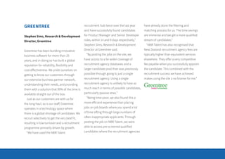 GREENTREE
Stephen Sims, Research & Development
Director, Greentree
Greentree has been building innovative
business software for more than 25
years, and in doing so has built a global
reputation for reliability, flexibility and
cost-effectiveness. We pride ourselves on
getting to know our customers through
our extensive business partner network,
understanding their needs, and providing
them with a solution that 99% of the time is
available straight out of the box.
Just as our customers are with us for
the long haul, so is our staff. Greentree
operates in a technology space where
there is a global shortage of candidates. We
recruit selectively to get the very best fit,
resulting in low turnover and a recruitment
programme primarily driven by growth.
“We have used the NBR Talent
recruitment hub twice over the last year
and have successfully found candidates
for Product Manager and Senior Developer
roles, within 14 and 9 days respectively,”
Stephen Sims, Research & Development
Director at Greentree said.
“By posting the jobs on the site, we
have access to a far wider coverage of
recruitment agency databases and a
larger candidate pool than was previously
possible through going to just a single
recruitment agency. Using a single
recruitment agency is unlikely to have as
much reach in terms of possible candidates,
particularly passive ones.”
“Being time-poor, we also found this a
more efficient experience than placing
jobs on job boards where you spend a lot
of time sifting through large numbers of
often inappropriate applicants. Through
posting the job on NBR Talent, we were
able to access pre-screened qualified
candidates where the recruitment agencies
have already done the filtering and
matching process for us. The time savings
are immense and we get a more qualified
stream of candidates.”
“NBR Talent has also recognised that
New Zealand recruitment agency fees are
typically higher than equivalent services
elsewhere. They offer a very competitive
fee payable when you successfully appoint
the candidate. This combined with the
recruitment success we have achieved
makes using the site a no brainer for me.”
 