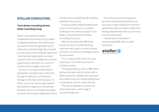 STELLAR CONSULTING
Travis Barker, Consulting Partner
Stellar Consulting Group
Stellar is New Zealand’s largest
independent BI consultancy and a leader
in helping enterprises unlock efficiencies
and opportunities through better use of
information and technology. We are proud
to count many of New Zealand’s largest and
most respected organisations as valued
customers. We aim to delight them at every
opportunity by sticking to our mantra of
“on-time and on-budget, every time.”
Our vision is to support New Zealand
enterprises in being the best in their field
through the effective use of Business
Intelligence (BI) tools and techniques. To
deliver on this, we have brought together
New Zealand’s largest pool of dedicated
BI experts. We are committed to providing
customers with trusted, independent advice
and the most comprehensive BI capability
available in the country.
“Finding suitably skilled BI professionals
to join our thriving team is a constant
challenge as we continue to grow,” Travis
Barker, Consulting Partner at Stellar
Consulting Group said.
“What we like about the NBR Talent
recruitment hub is the efficiencies we
have been able to gain in our recruitment
processes. To us this is an intelligent way to
do recruitment.
“This is a way to both reduce the noise
around your recruitment process and
increase accuracy.
“Through posting our jobs on NBR Talent,
we have also been able to connect with a
better quality of candidates than we would
have traditionally seen had we posted these
on job boards or social media channels.
“The site has allowed us to build new
relationships with a wider range of
recruitment agencies.
“Now, when we want to broadcast a
job to the widest possible audience, we
can access a large network of recruitment
agencies through one platform rather than
dealing independently with just one or two
as we have previously.
“I would have no hesitation in
recommending NBR Talent to other
companies.”
 
