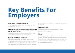 FILL YOUR VACANCY FASTER
Fill your vacancy faster on NBR Talent, with initial CV’s for talent
supplied within a few days.
ONE SIMPLE PLATFORM. BRIEF AGENCIES
FROM YOUR DESK
Post your job on one platform to attract candidates from a large
network of approved specialist recruitment agencies.
SINGLE POINT OF CONTACT
Use a single point-of-contact and one NBR Talent account
manager to access candidates from multiple recruitment agencies.
Significantly reduce the number of inbound calls from agencies.
If you prefer a more direct connection with a particular agency or
agencies, that’s fine too. You decide which approach best suits your
requirements.
ONE BRIEFING
Only brief once to get your requirement in front of multiple
specialist recruitment agencies.
PRICE
You don’t pay to post jobs on NBR Talent. Success fees for a
successful placement are a NBR Talent negotiated flat rate of 12%
plus GST. If you don’t find the right candidate, you don’t pay a cent.
For contracting jobs you set the contracting rate (which includes
the recruitment agencies margin).
Key Benefits For
Employers
 