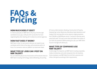 FAQs &
Pricing
HOW MUCH DOES IT COST?
It is free to post jobs on NBR Talent. Only if you find the right
candidate do you pay a 12% plus GST success fee. No more
negotiating fees when dealing with multiple recruitment agencies.
HOW FAST DOES IT WORK?
NBR Talent is fast. For permanent roles you can expect to see
candidates within three to five days, and sometimes within 24
hours. For contractor roles our platform can work even faster.
WHAT TYPE OF JOBS CAN I POST ON
NBR TALENT?
You can advertise jobs across most sectors and functional areas on
NBR Talent including Technology, Sales & Marketing, Accounting
& Finance, Administration, Banking, Construction & Property,
Engineering, Human Resources, Manufacturing & Operations and
Supply Chain among others across salaries ranging anywhere
from $30,000 to $200,000 per annum. Contractor roles also work
particularly well. This said, some roles work better than others. If
you have any questions before posting your job, your NBR Talent
account manager will advise you.
WHAT TYPE OF COMPANIES USE
NBR TALENT?
A wide range of companies use NBR Talent including corporates,
medium enterprises and small companies from all industries.
Some employers use NBR Talent for all of their vacancies and
others cherrypick according to their requirements.
 