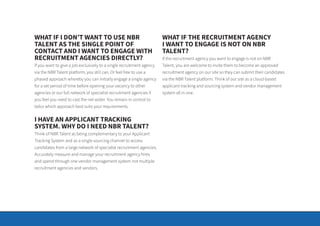 WHAT IF I DON’T WANT TO USE NBR
TALENT AS THE SINGLE POINT OF
CONTACT AND I WANT TO ENGAGE WITH
RECRUITMENT AGENCIES DIRECTLY?
If you want to give a job exclusively to a single recruitment agency
via the NBR Talent platform, you still can. Or feel free to use a
phased approach whereby you can initially engage a single agency
for a set period of time before opening your vacancy to other
agencies or our full network of specialist recruitment agencies if
you feel you need to cast the net wider. You remain in control to
tailor which approach best suits your requirements.
I HAVE AN APPLICANT TRACKING
SYSTEM. WHY DO I NEED NBR TALENT?
Think of NBR Talent as being complementary to your Applicant
Tracking System and as a single sourcing channel to access
candidates from a large network of specialist recruitment agencies.
Accurately measure and manage your recruitment agency hires
and spend through one vendor management system not multiple
recruitment agencies and vendors.
WHAT IF THE RECRUITMENT AGENCY
I WANT TO ENGAGE IS NOT ON NBR
TALENT?
If the recruitment agency you want to engage is not on NBR
Talent, you are welcome to invite them to become an approved
recruitment agency on our site so they can submit their candidates
via the NBR Talent platform. Think of our site as a cloud-based
applicant tracking and sourcing system and vendor management
system all in one.
 