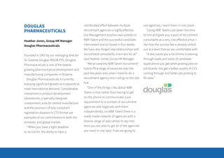 DOUGLAS
PHARMACEUTICALS
Heather Jones, Group HR Manager
Douglas Pharmaceuticals
Founded in 1967 by our managing director
Sir Graeme Douglas MNZM FPS, Douglas
Pharmaceuticals is one of the fastest-
growing pharmaceutical development and
manufacturing companies in Oceania.
Douglas Pharmaceuticals is currently
enjoying significant growth as it expands to
meet international demand. Considerable
investment in product development
laboratories, a specially-designed
containment suite for steroid manufacture
and the provision of fully compliant
registration dossiers in CTD format are
examples of our commitment to both the
domestic and global market.
“When you have a tight deadline
to recruit for, the ability to have a
coordinated effort between multiple
recruitment agencies is highly effective.
Our Management position was posted on
NBR Talent and the successful candidate
interviewed and on board in four weeks.
We have also forged new relationships with
recruitment consultants. A win win for all”
said Heather Jones, Group HR Manager.
“We’ve used the NBR Talent recruitment
hub to fill a range of vacancies over the
past few years and, when I need to do a
recruitment agency hire, I will go to this site
first.
“One of the things I like about NBR
Talent is that rather than having to get
on the phone to communicate a job
requirement to a number of recruitment
agencies and negotiate with them
independently, on NBR Talent there is a
ready-made network of agencies with a
diverse range of specialities to tap into.
Here you are able to get all of the agencies
you need in one spot. If we are going to
use agencies, I want them in one place.
“Using NBR Talent cuts down the time
to hire and gives you a pool of recruitment
consultants at a very cost effective price. I
like how the success fee is already sorted
out at a level that we are comfortable with.
“It also saves you a lot of time screening
through loads and loads of candidate
applications you get when posting jobs on
job boards. You get a better quality of CV’s
coming through and better job posting to
fill rates.”
 