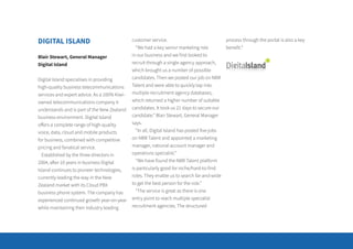 DIGITAL ISLAND
Blair Stewart, General Manager
Digital Island
Digital Island specialises in providing
high-quality business telecommunications
services and expert advice. As a 100% Kiwi-
owned telecommunications company it
understands and is part of the New Zealand
business environment. Digital Island
offers a complete range of high-quality
voice, data, cloud and mobile products
for business, combined with competitive
pricing and fanatical service.
Established by the three directors in
2004, after 10 years in business Digital
Island continues to pioneer technologies,
currently leading the way in the New
Zealand market with its Cloud PBX
business phone system. The company has
experienced continued growth year-on-year
while maintaining their industry leading
customer service.
“We had a key senior marketing role
in our business and we first looked to
recruit through a single agency approach,
which brought us a number of possible
candidates. Then we posted our job on NBR
Talent and were able to quickly tap into
multiple recruitment agency databases,
which returned a higher number of suitable
candidates. It took us 21 days to secure our
candidate.” Blair Stewart, General Manager
says.
“In all, Digital Island has posted five jobs
on NBR Talent and appointed a marketing
manager, national account manager and
operations specialist.”
“We have found the NBR Talent platform
is particularly good for niche/hard-to-find
roles. They enable us to search far-and-wide
to get the best person for the role.”
“The service is great as there is one
entry point to reach multiple specialist
recruitment agencies. The structured
process through the portal is also a key
benefit.”
 