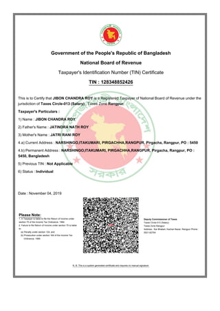 Government of the People's Republic of Bangladesh
National Board of Revenue
Taxpayer's Identification Number (TIN) Certificate
TIN : 128348852426
This is to Certify that JIBON CHANDRA ROY is a Registered Taxpayer of National Board of Revenue under the
jurisdiction of Taxes Circle-013 (Salary) , Taxes Zone Rangpur.
Taxpayer's Particulars :
1) Name : JIBON CHANDRA ROY
2) Father's Name : JATINDRA NATH ROY
3) Mother's Name : JATRI RANI ROY
4.a) Current Address : NARSHINGO,ITAKUMARI, PIRGACHHA,RANGPUR, Pirgacha, Rangpur, PO : 5450
4.b) Permanent Address : NARSHINGO,ITAKUMARI, PIRGACHHA,RANGPUR, Pirgacha, Rangpur, PO :
5450, Bangladesh
5) Previous TIN : Not Applicable
6) Status : Individual
Date : November 04, 2019
Please Note:
1. A Taxpayer is liable to file the Return of Income under
section 75 of the Income Tax Ordinance, 1984.
2. Failure to file Return of Income under section 75 is liable
to-
(a) Penalty under section 124; and
(b) Prosecution under section 164 of the Income Tax
Ordinance, 1984.
Deputy Commissioner of Taxes
Taxes Circle-013 (Salary)
Taxes Zone Rangpur
Address : Kar Bhaban, Kachari Bazar, Rangpur Phone :
0521-62704
N. B: This is a system generated certificate and requires no manual signature.
 
