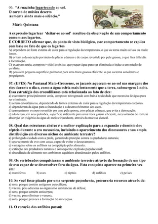 06. “A ruazinha lagarteando ao sol.
O coreto de música deserto
Aumenta ainda mais o silêncio.”
Mário Quintana
A expressão lagartear ‘deitar-se ao sol’ resultou da observação de um comportamento
comum aos lagartos.
É CORRETO afirmar que, do ponto de vista biológico, esse comportamento se explica
com base no fato de que os lagartos
A) dependem de fonte externa de calor para a regulação da temperatura, o que os torna muito ativos ou muito
lentos.
B) evitam a dessecação por meio de placas córneas e de corpo revestido por pele grossa, o que lhes dificulta
a locomoção.
C) excretam ureia, composto volátil e tóxico, que requer água para ser eliminada e induz a um estado de
paralisia.
D) possuem pequena superfície pulmonar para uma troca gasosa eficiente, o que os torna sonolentos e
preguiçosos.
07. (UFES) No Pantanal Mato-Grossense, os jacarés aquecem-se ao sol nas margens dos
rios durante o dia e, como a água esfria mais lentamente que a terra, submergem à noite.
Essa estratégia dos crocodilianos está relacionada ao fato de eles:
a) excretarem principalmente ureia, composto nitrogenado com baixa toxicidade que necessita de água para
ser eliminado.
b) serem ectodérmicos, dependendo de fontes externas de calor para a regulação da temperatura corpórea.
c) dependerem da água para a fecundação e o desenvolvimento dos ovos.
d) apresentarem o corpo revestido por uma pele grossa, com placas córneas, que evita a dessecação.
e) não terem, em seus pulmões, superfície suficiente para uma troca gasosa eficiente, necessitando de realizar
absorção de oxigênio da água do meio circundante, através da mucosa cloacal.
08. Qual das estruturas abaixo é a melhor explicação para a expansão e domínio dos
répteis durante a era mesozoica, incluindo o aparecimento dos dinossauros e sua ampla
distribuição em diversos nichos do ambiente terrestre?
a) prolongado cuidado com a prole, garantindo proteção contra os predadores naturais;
b) aparecimento de ovo com casca, capaz de evitar o dessecamento;
c) vantagens sobre os anfíbios na competição pelo alimento;
d) extinção dos predadores naturais e consequente explosão populacional;
e) abundância de alimento nos ambientes aquáticos abandonados pelos anfíbios.
09. Os vertebrados conquistaram o ambiente terrestre através da formação de um tipo
de ovo capaz de se desenvolver fora da água. Esta conquista aparece na primeira vez
em:
a) mamíferos b) aves c) répteis d) anfíbios e) peixes
10. Se você fosse picado por uma serpente peçonhenta, procuraria recursos através de:
a) soro, porque contém antígenos específicos;
b) vacina, pois adiciona ao organismo substâncias de defesa;
c) soro, porque contém anticorpos;
d) vacina, para eliminar o veneno;
e) soro, porque provoca a formação de anticorpos.
11. O coração dos anfíbios possui:
 