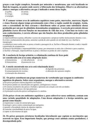 graças a um órgão complexo, formado por músculos e membranas, que está localizado no
final da traqueia, no ponto onde ocorre a bifurcação dos brônquios. Observe as alternativas
abaixo e marque a alternativa em que é indicado o nome desse órgão.
a) quilha.
b) siringe.
c) uropígio.
d) carena.
e) rêmige.
19. É comum vermos aves de ambientes aquáticos como patos, marrecões, marrecos, biguás
e cisnes ficarem algum tempo pressionando com o bico a região caudal do uropígio. Assim,
com a extremidade do bico extraem e distribuem sobre as penas uma substância oleosa
produzida por um par de glândulas denominadas uropigianas. A secreção proveniente dessas
glândulas exerce diversas funções no mecanismo de vida das aves. Com base no texto e em
seus conhecimentos, é correto afirmar que são funções dos óleos produzidos pelas glândulas
uropigianas
a) impermeabilizar as penas, dificultar o acesso de ectoparasitos e propiciar melhor deslocamento durante o voo.
b) evitar o encharcamento das penas, aumentar a perda de calor quando em atividade de voo e facilitar a
transpiração.
c) estabelecer maior união entre as penas evitando a passagem de ar, facilitar a flutuação durante o nado e impedir
a penetração de ectoparasitos.
d) fornecer flexibilidade e impermeabilidade às penas, por armazenar ar entre elas e diminuir o peso corpóreo.
e) facilitar a flutuação, impermeabilizar as penas e diminuir as perdas de calor corpóreo.
20. A ausência de bexiga urinária e a eliminação continua de fezes pode
ser considerada (em aves) uma adaptação à(ao):
a) homeotermia
b) heterotermia
c) vida arborícola
d) postura de ovos
e) voo
21. A moela encontrada nas aves está relacionada à(ao):
a) armazenamento de alimento;
b) armazenamento de excretas;
c) trituração dos alimentos;
d) digestão das proteínas;
e) absorção dos açúcares simples.
22. Os peixes constituem um grupo numeroso de vertebrados que ocupam os ambientes
aquáticos do planeta. Sobre esses organismos, marque a alternativa correta:
a) Os peixes possuem sistema digestório incompleto.
b) Os peixes podem ser classificados em agnatos, cartilaginosos e ósseos.
c) O sistema circulatório dos peixes é fechado e apresenta um coração com três cavidades.
d) A respiração dos peixes é do tipo pulmonar.
e) A principal excreta dos peixes cartilaginosos é a amônia.
23.Os peixes vivem em ambientes aquáticos e, para sobreviver nesse ambiente, contam com
uma variada quantidade de adaptações. Uma dessas adaptações é a bexiga natatória, que
possui como função:
a) impulsionar o corpo do animal pela água.
b) proteger o peixe contra contaminação por patógenos.
c) garantir a fecundação interna de algumas espécies.
d) controlar a profundidade do peixe na água.
e) captar os movimentos da água.
24. Os peixes possuem estruturas localizadas lateralmente que captam os movimentos que
ocorrem na água. Essa importante função, que protege esses animais contra predadores, é
desempenhada pela:
 