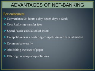 17
ADVANTAGES OF NET-BANKING
For customers
 Convenience 24 hours a day, seven days a week
 Cost Reducing transfer fees
 Speed Faster circulation of assets
 Competitiveness - Fostering competition in financial market
 Communicate easily
 Abolishing the uses of paper
 Offering one-stop-shop solutions
 
