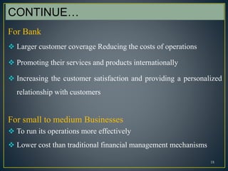 18
CONTINUE…
For Bank
 Larger customer coverage Reducing the costs of operations
 Promoting their services and products internationally
 Increasing the customer satisfaction and providing a personalized
relationship with customers
For small to medium Businesses
 To run its operations more effectively
 Lower cost than traditional financial management mechanisms
 